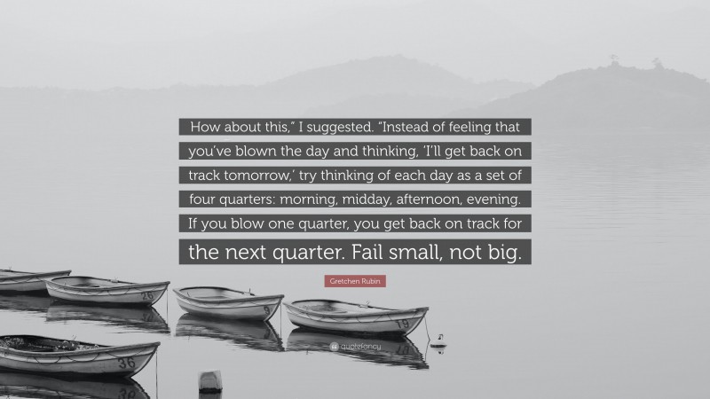 Gretchen Rubin Quote: “How about this,” I suggested. “Instead of feeling that you’ve blown the day and thinking, ‘I’ll get back on track tomorrow,’ try thinking of each day as a set of four quarters: morning, midday, afternoon, evening. If you blow one quarter, you get back on track for the next quarter. Fail small, not big.”