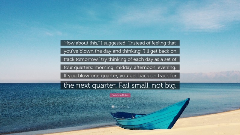 Gretchen Rubin Quote: “How about this,” I suggested. “Instead of feeling that you’ve blown the day and thinking, ‘I’ll get back on track tomorrow,’ try thinking of each day as a set of four quarters: morning, midday, afternoon, evening. If you blow one quarter, you get back on track for the next quarter. Fail small, not big.”