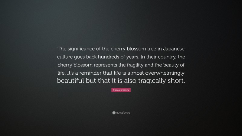 Homaro Cantu Quote: “The significance of the cherry blossom tree in Japanese culture goes back hundreds of years. In their country, the cherry blossom represents the fragility and the beauty of life. It’s a reminder that life is almost overwhelmingly beautiful but that it is also tragically short.”