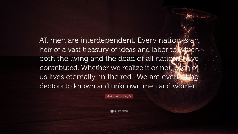 Martin Luther King Jr. Quote: “All men are interdependent. Every nation is an heir of a vast treasury of ideas and labor to which both the living and the dead of all nations have contributed. Whether we realize it or not, each of us lives eternally ‘in the red.’ We are everlasting debtors to known and unknown men and women.”