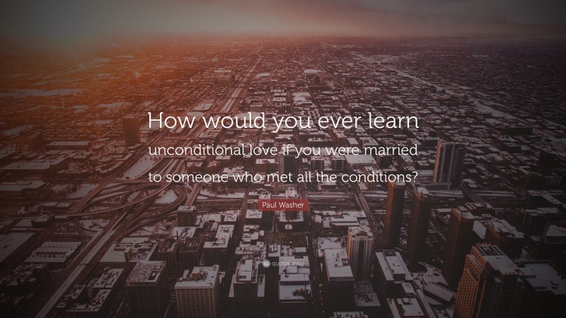 Paul Washer Quote: “How would you ever learn unconditional love if you were married to someone who met all the conditions?”