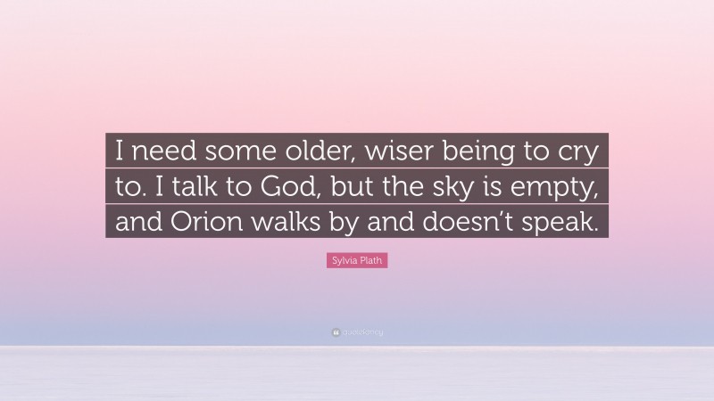 Sylvia Plath Quote: “I need some older, wiser being to cry to. I talk to God, but the sky is empty, and Orion walks by and doesn’t speak.”