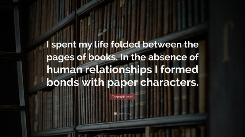 Tahereh Mafi Quote: “I spent my life folded between the pages of books. In the absence of human relationships I formed bonds with paper characters.”