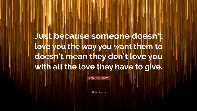 Kate McGahan Quote: “Just because someone doesn’t love you the way you want them to doesn’t mean they don’t love you with all the love they have to give.”
