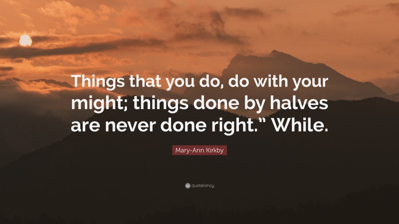 Mary-Ann Kirkby Quote: “Things that you do, do with your might; things done by halves are never done right.” While.”