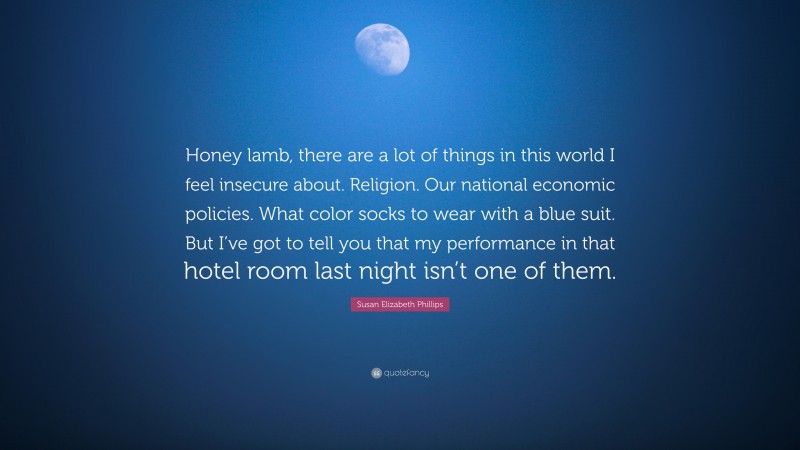 Susan Elizabeth Phillips Quote: “Honey lamb, there are a lot of things in this world I feel insecure about. Religion. Our national economic policies. What color socks to wear with a blue suit. But I’ve got to tell you that my performance in that hotel room last night isn’t one of them.”