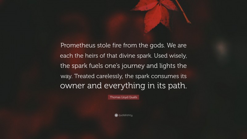 Thomas Lloyd Qualls Quote: “Prometheus stole fire from the gods. We are each the heirs of that divine spark. Used wisely, the spark fuels one’s journey and lights the way. Treated carelessly, the spark consumes its owner and everything in its path.”