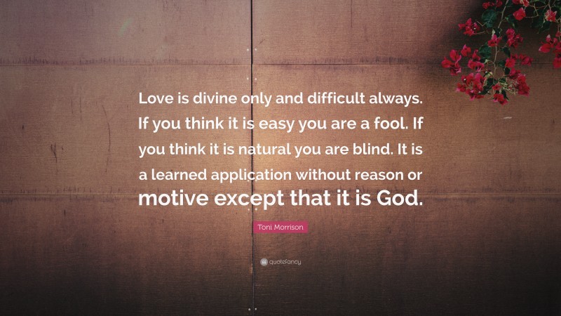 Toni Morrison Quote: “Love is divine only and difficult always. If you think it is easy you are a fool. If you think it is natural you are blind. It is a learned application without reason or motive except that it is God.”