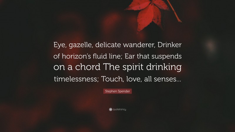 Stephen Spender Quote: “Eye, gazelle, delicate wanderer, Drinker of horizon’s fluid line; Ear that suspends on a chord The spirit drinking timelessness; Touch, love, all senses...”