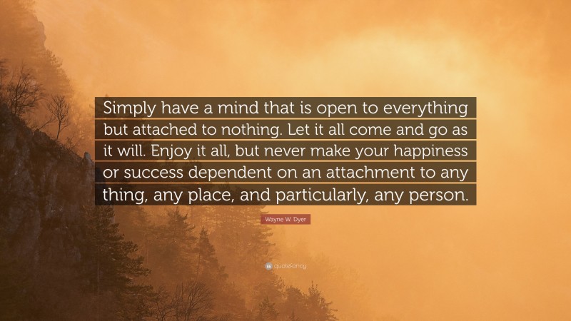Wayne W. Dyer Quote: “Simply have a mind that is open to everything but attached to nothing. Let it all come and go as it will. Enjoy it all, but never make your happiness or success dependent on an attachment to any thing, any place, and particularly, any person.”