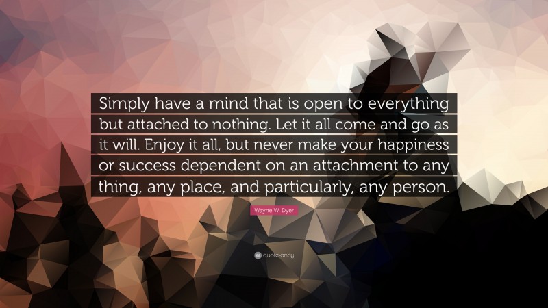 Wayne W. Dyer Quote: “Simply have a mind that is open to everything but attached to nothing. Let it all come and go as it will. Enjoy it all, but never make your happiness or success dependent on an attachment to any thing, any place, and particularly, any person.”
