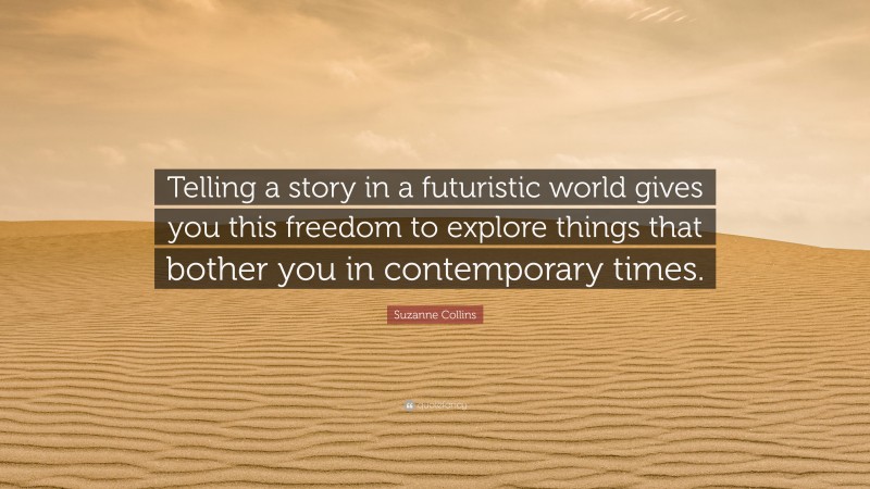 Suzanne Collins Quote: “Telling a story in a futuristic world gives you this freedom to explore things that bother you in contemporary times.”