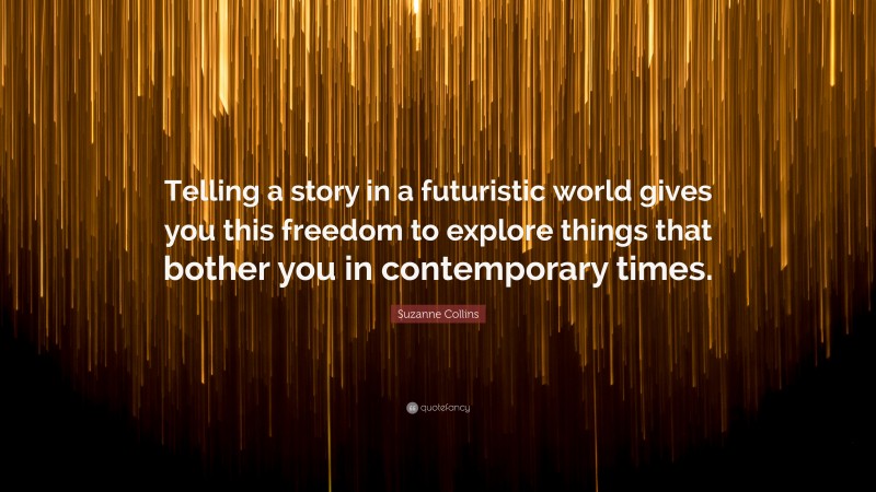 Suzanne Collins Quote: “Telling a story in a futuristic world gives you this freedom to explore things that bother you in contemporary times.”