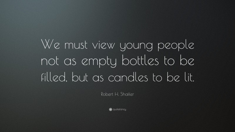 Robert H. Shaffer Quote: “We must view young people not as empty bottles to be filled, but as candles to be lit.”
