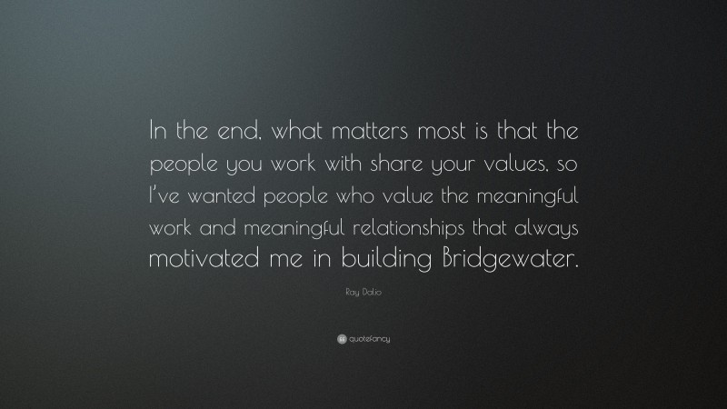 Ray Dalio Quote: “In the end, what matters most is that the people you work with share your values, so I’ve wanted people who value the meaningful work and meaningful relationships that always motivated me in building Bridgewater.”