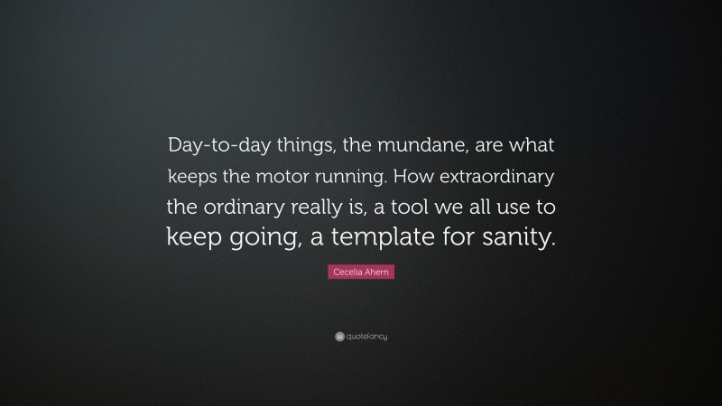Cecelia Ahern Quote: “Day-to-day things, the mundane, are what keeps the motor running. How extraordinary the ordinary really is, a tool we all use to keep going, a template for sanity.”