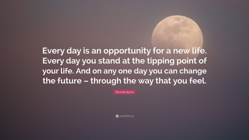 Rhonda Byrne Quote: “Every day is an opportunity for a new life. Every day you stand at the tipping point of your life. And on any one day you can change the future – through the way that you feel.”