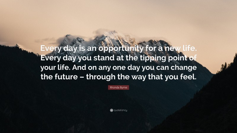Rhonda Byrne Quote: “Every day is an opportunity for a new life. Every day you stand at the tipping point of your life. And on any one day you can change the future – through the way that you feel.”