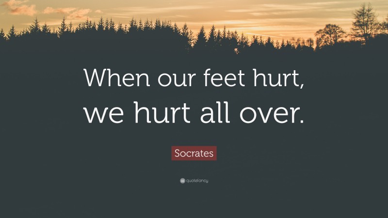 Socrates Quote: “When our feet hurt, we hurt all over.”