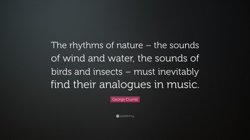 George Crumb Quote: “The rhythms of nature – the sounds of wind and water, the sounds of birds and insects – must inevitably find their analogues in music.”