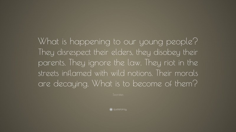 Socrates Quote: “What is happening to our young people? They disrespect their elders, they disobey their parents. They ignore the law. They riot in the streets inflamed with wild notions. Their morals are decaying. What is to become of them?”