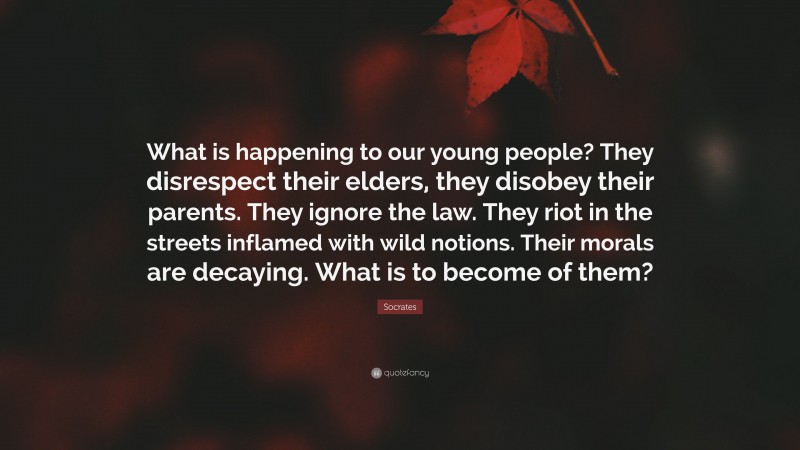 Socrates Quote: “What is happening to our young people? They disrespect their elders, they disobey their parents. They ignore the law. They riot in the streets inflamed with wild notions. Their morals are decaying. What is to become of them?”