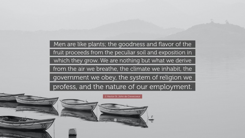 J. Hector St. John de Crevecoeur Quote: “Men are like plants; the goodness and flavor of the fruit proceeds from the peculiar soil and exposition in which they grow. We are nothing but what we derive from the air we breathe, the climate we inhabit, the government we obey, the system of religion we profess, and the nature of our employment.”