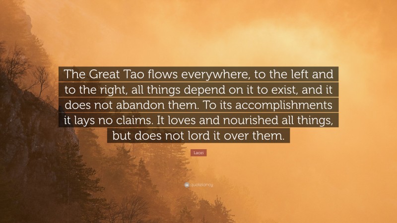 Laozi Quote: “The Great Tao flows everywhere, to the left and to the right, all things depend on it to exist, and it does not abandon them. To its accomplishments it lays no claims. It loves and nourished all things, but does not lord it over them.”