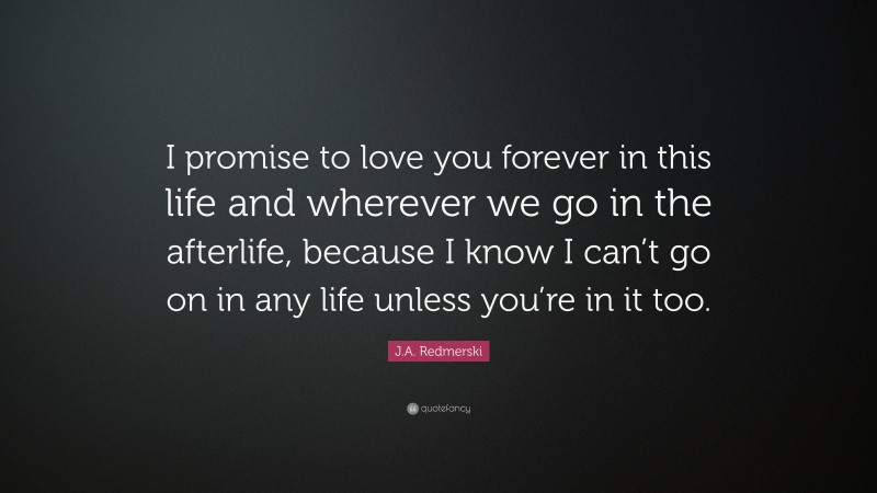J.A. Redmerski Quote: “I promise to love you forever in this life and wherever we go in the afterlife, because I know I can’t go on in any life unless you’re in it too.”