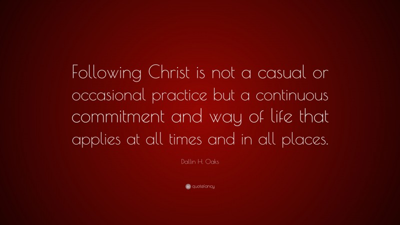 Dallin H. Oaks Quote: “Following Christ is not a casual or occasional practice but a continuous commitment and way of life that applies at all times and in all places.”