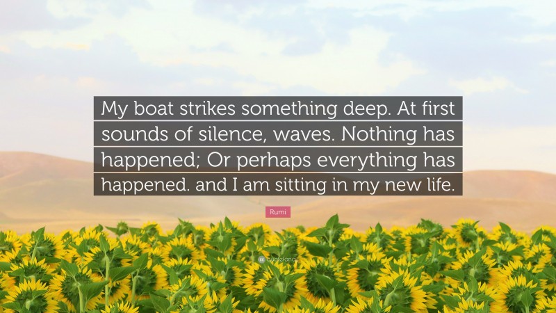 Rumi Quote: “My boat strikes something deep. At first sounds of silence, waves. Nothing has happened; Or perhaps everything has happened. and I am sitting in my new life.”