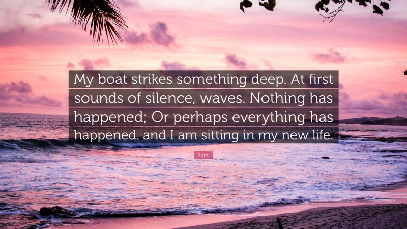 Rumi Quote: “My boat strikes something deep. At first sounds of silence, waves. Nothing has happened; Or perhaps everything has happened. and I am sitting in my new life.”