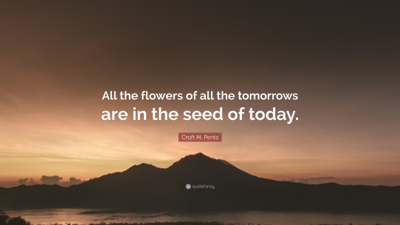 Croft M. Pentz Quote: “All the flowers of all the tomorrows are in the ...