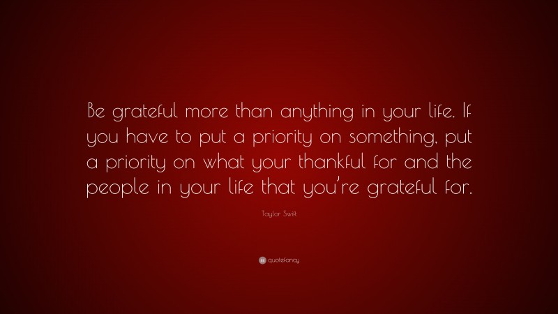Taylor Swift Quote: “Be grateful more than anything in your life. If you have to put a priority on something, put a priority on what your thankful for and the people in your life that you’re grateful for.”