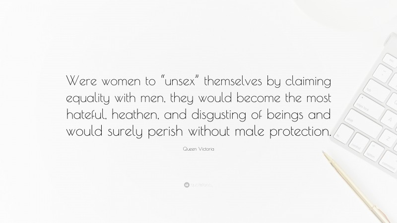 Queen Victoria Quote: “Were women to “unsex” themselves by claiming equality with men, they would become the most hateful, heathen, and disgusting of beings and would surely perish without male protection.”