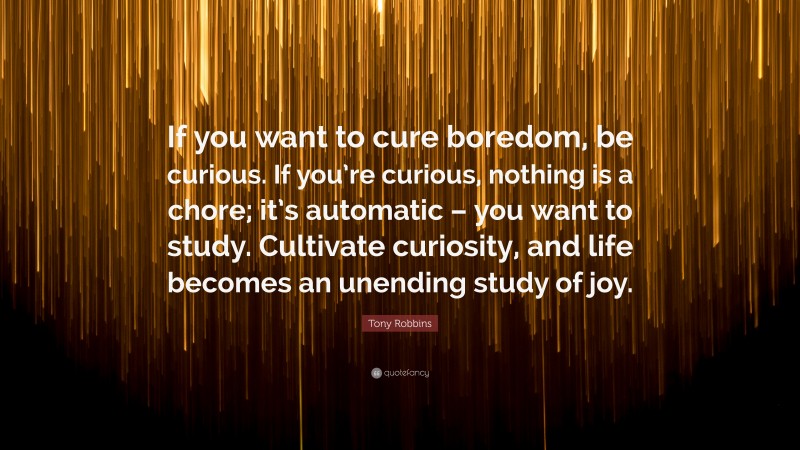 Tony Robbins Quote: “If you want to cure boredom, be curious. If you’re curious, nothing is a chore; it’s automatic – you want to study. Cultivate curiosity, and life becomes an unending study of joy.”