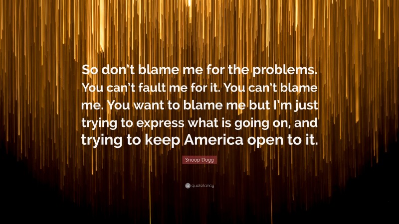 Snoop Dogg Quote: “So don’t blame me for the problems. You can’t fault me for it. You can’t blame me. You want to blame me but I’m just trying to express what is going on, and trying to keep America open to it.”