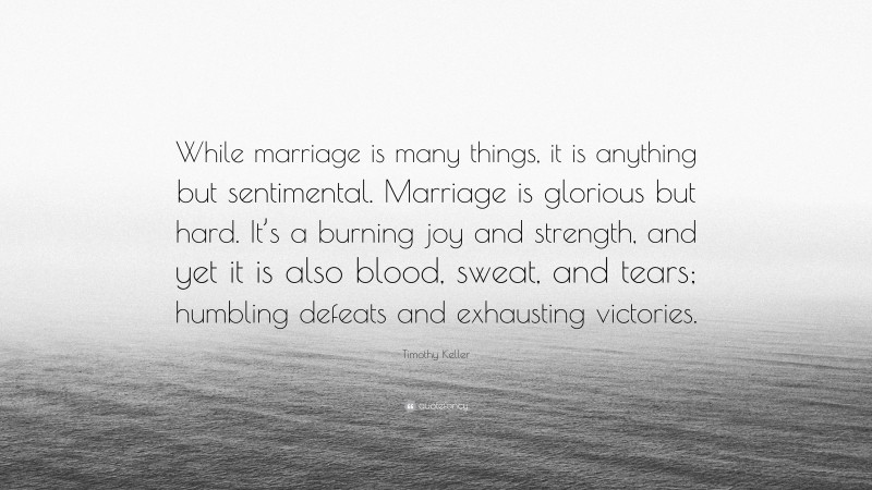 Timothy Keller Quote: “While marriage is many things, it is anything but sentimental. Marriage is glorious but hard. It’s a burning joy and strength, and yet it is also blood, sweat, and tears; humbling defeats and exhausting victories.”