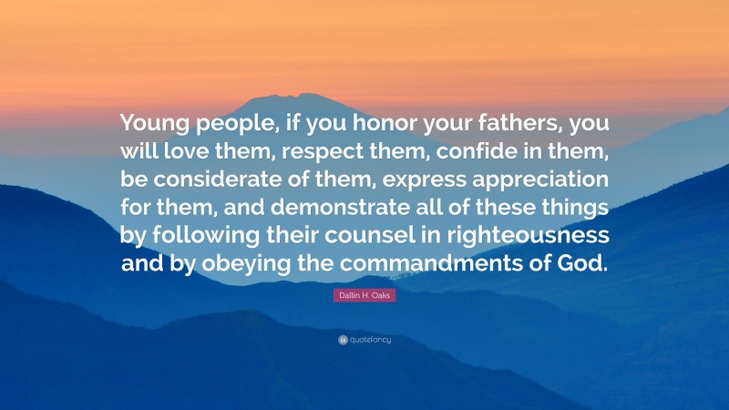 Dallin H. Oaks Quote: “Young people, if you honor your fathers, you will love them, respect them, confide in them, be considerate of them, express appreciation for them, and demonstrate all of these things by following their counsel in righteousness and by obeying the commandments of God.”