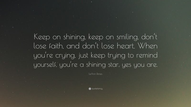 LeAnn Rimes Quote: “Keep on shining, keep on smiling, don’t lose faith, and don’t lose heart. When you’re crying, just keep trying to remind yourself, you’re a shining star, yes you are.”