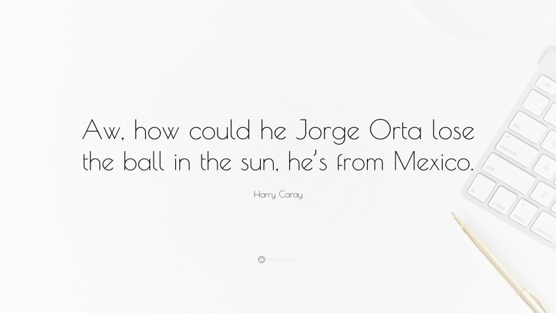 Harry Caray Quote: “Aw, how could he Jorge Orta lose the ball in the sun, he’s from Mexico.”