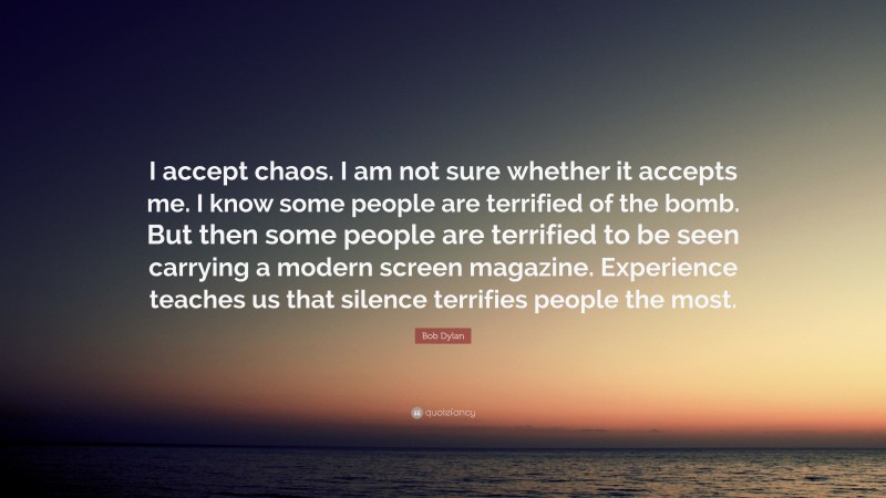 Bob Dylan Quote: “I accept chaos. I am not sure whether it accepts me. I know some people are terrified of the bomb. But then some people are terrified to be seen carrying a modern screen magazine. Experience teaches us that silence terrifies people the most.”