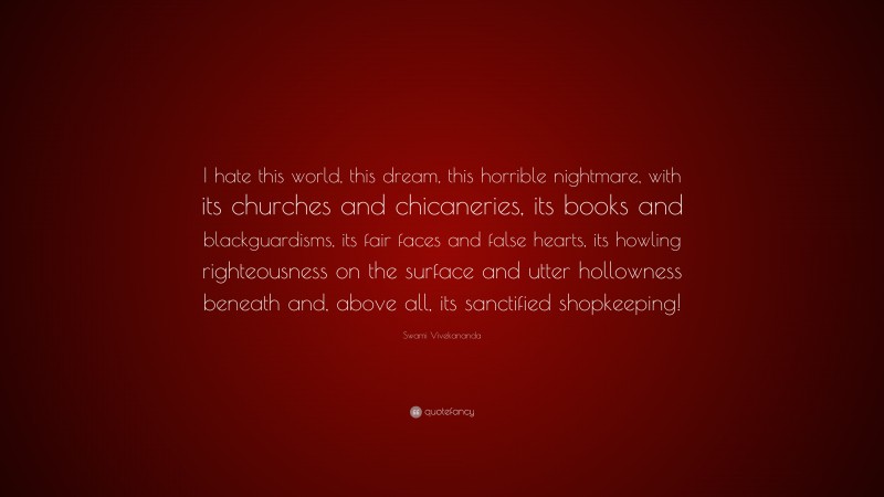 Swami Vivekananda Quote: “I hate this world, this dream, this horrible nightmare, with its churches and chicaneries, its books and blackguardisms, its fair faces and false hearts, its howling righteousness on the surface and utter hollowness beneath and, above all, its sanctified shopkeeping!”