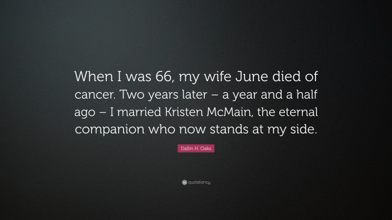 Dallin H. Oaks Quote: “When I was 66, my wife June died of cancer. Two years later – a year and a half ago – I married Kristen McMain, the eternal companion who now stands at my side.”
