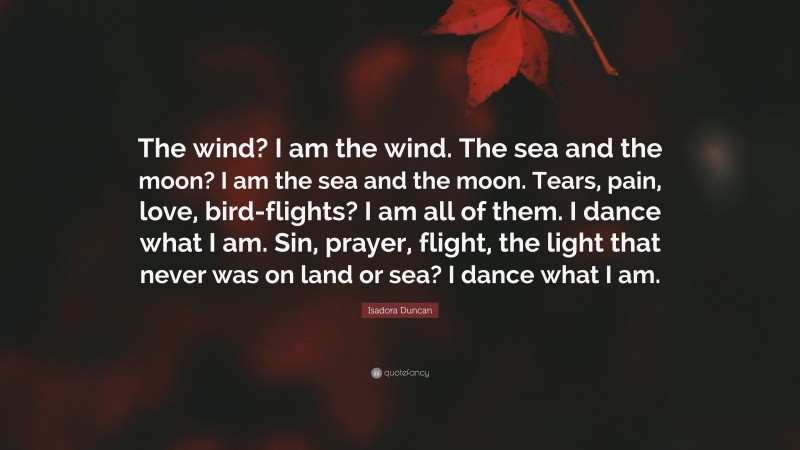 Isadora Duncan Quote: “The wind? I am the wind. The sea and the moon? I am the sea and the moon. Tears, pain, love, bird-flights? I am all of them. I dance what I am. Sin, prayer, flight, the light that never was on land or sea? I dance what I am.”