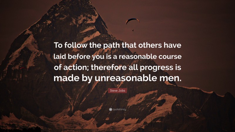Steve Jobs Quote: “To follow the path that others have laid before you is a reasonable course of action; therefore all progress is made by unreasonable men.”