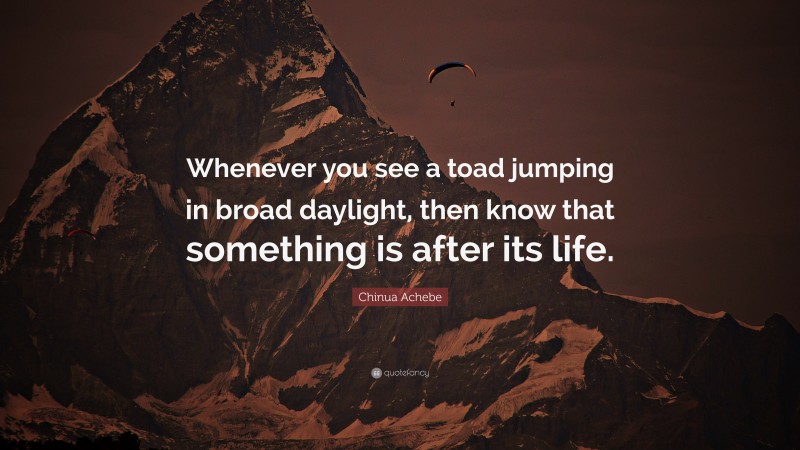 Chinua Achebe Quote: “Whenever you see a toad jumping in broad daylight, then know that something is after its life.”