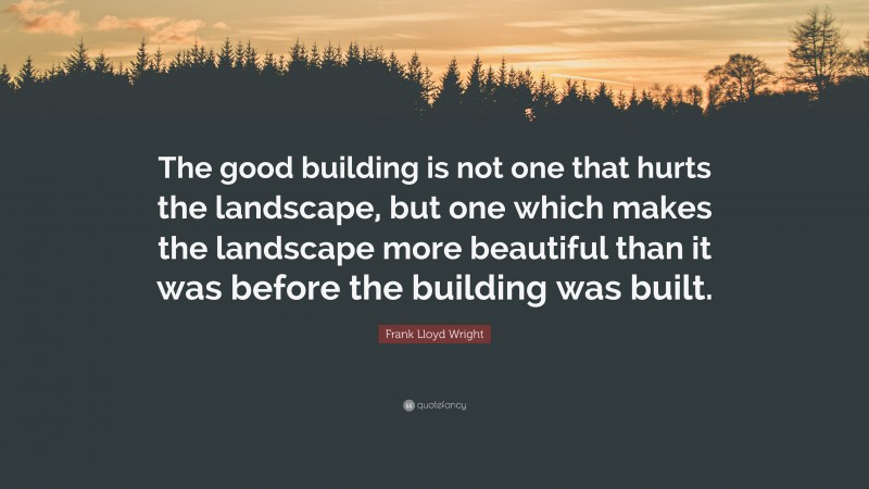 Frank Lloyd Wright Quote: “The good building is not one that hurts the landscape, but one which makes the landscape more beautiful than it was before the building was built.”