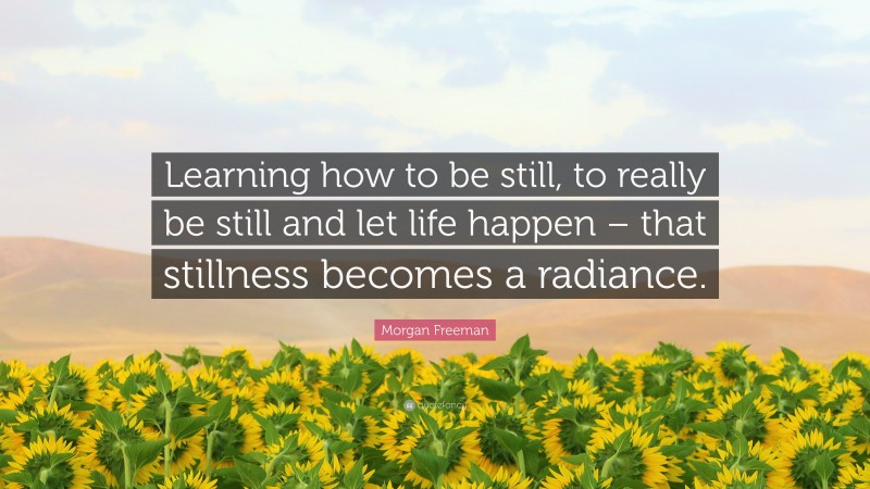 Morgan Freeman Quote: “Learning how to be still, to really be still and let life happen – that stillness becomes a radiance.”