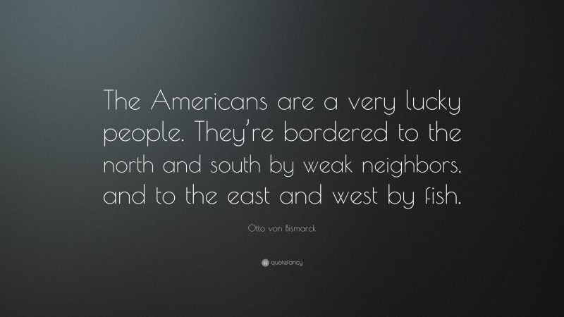 Otto von Bismarck Quote: “The Americans are a very lucky people. They’re bordered to the north and south by weak neighbors, and to the east and west by fish.”